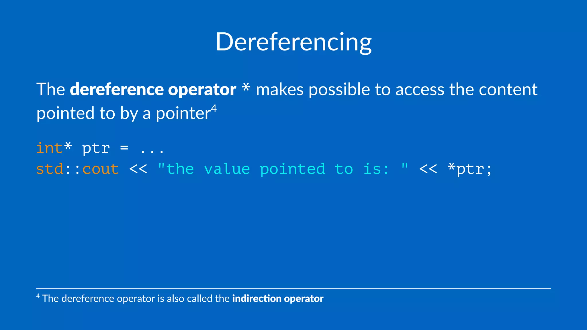 Dereferencing
The dereference operator * makes possible to access the content
pointed to by a pointer4
int* ptr = ...
std::cout << "the value pointed to is: " << *ptr;
4
The dereference operator is also called the indirec'on operator
 