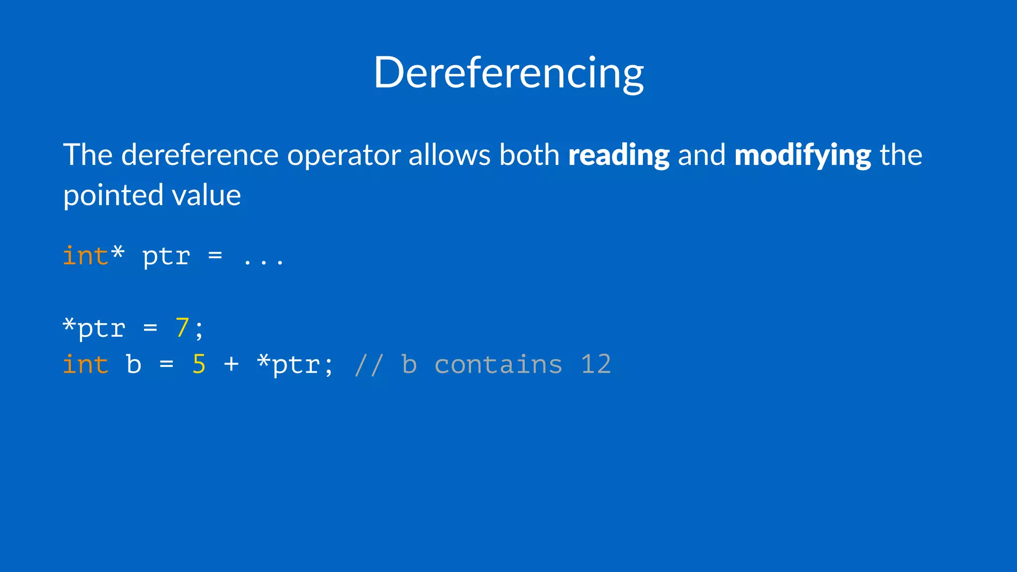Dereferencing
The dereference operator allows both reading and modifying the
pointed value
int* ptr = ...
*ptr = 7;
int b = 5 + *ptr; // b contains 12
 