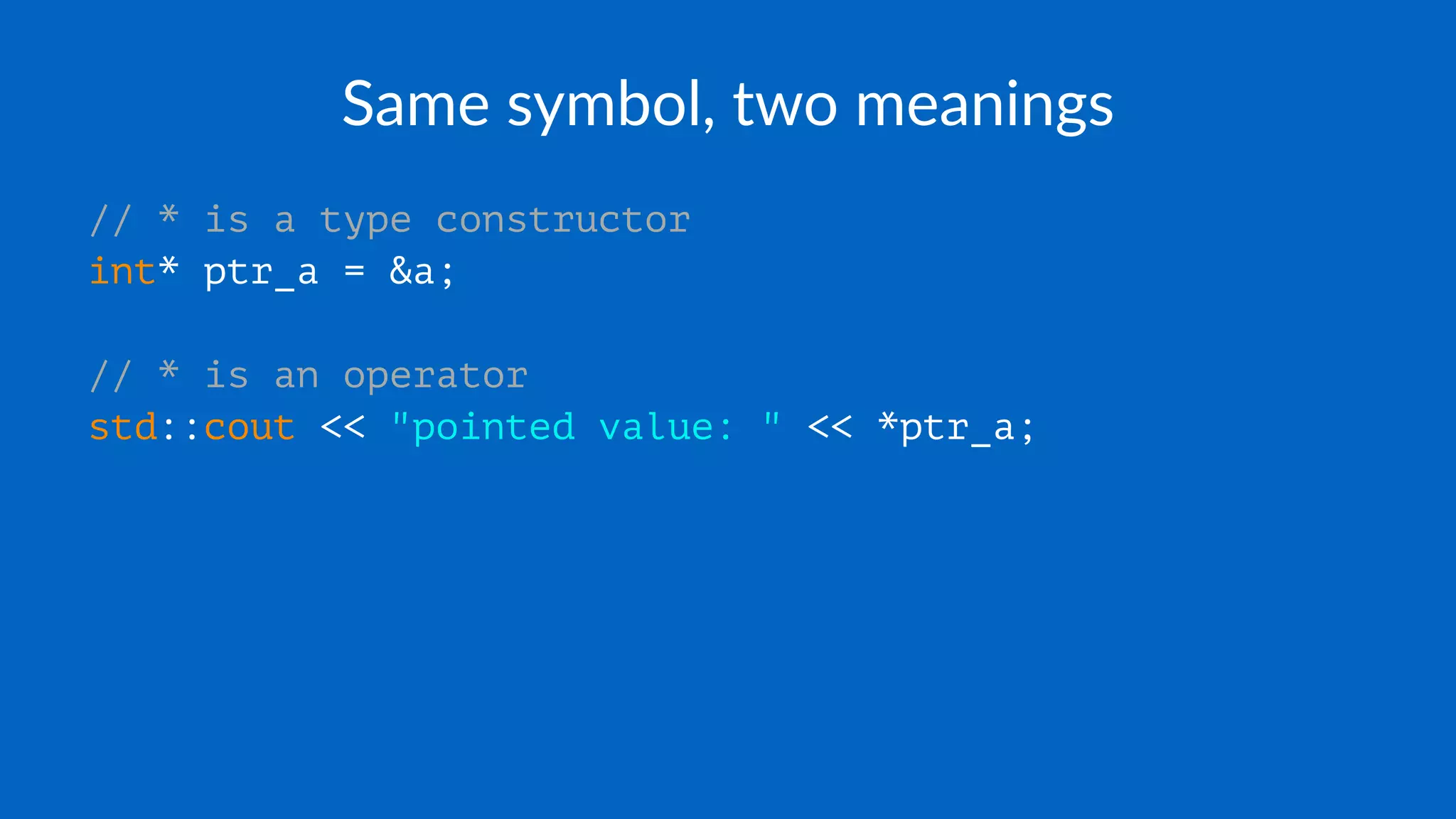 Same symbol, two meanings
// * is a type constructor
int* ptr_a = &a;
// * is an operator
std::cout << "pointed value: " << *ptr_a;
 