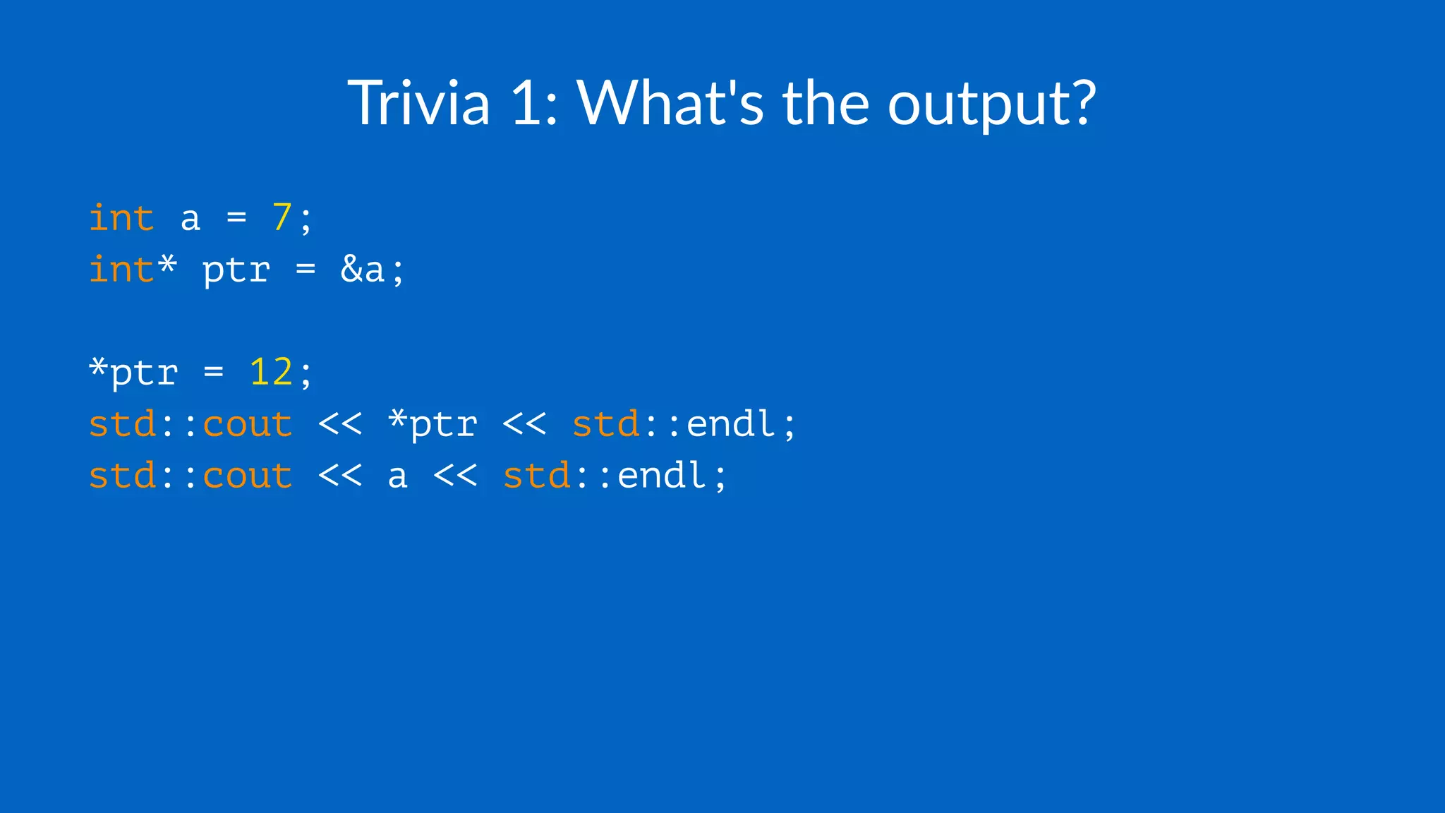 Trivia 1: What's the output?
int a = 7;
int* ptr = &a;
*ptr = 12;
std::cout << *ptr << std::endl;
std::cout << a << std::endl;
 