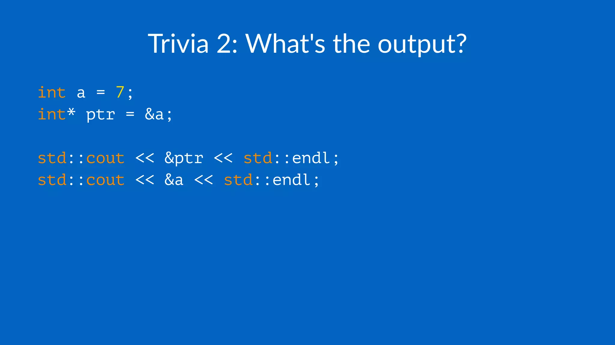 Trivia 2: What's the output?
int a = 7;
int* ptr = &a;
std::cout << &ptr << std::endl;
std::cout << &a << std::endl;
 