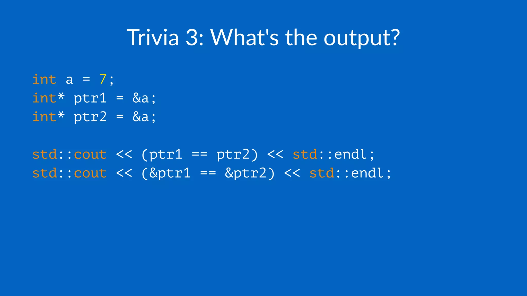 Trivia 3: What's the output?
int a = 7;
int* ptr1 = &a;
int* ptr2 = &a;
std::cout << (ptr1 == ptr2) << std::endl;
std::cout << (&ptr1 == &ptr2) << std::endl;
 