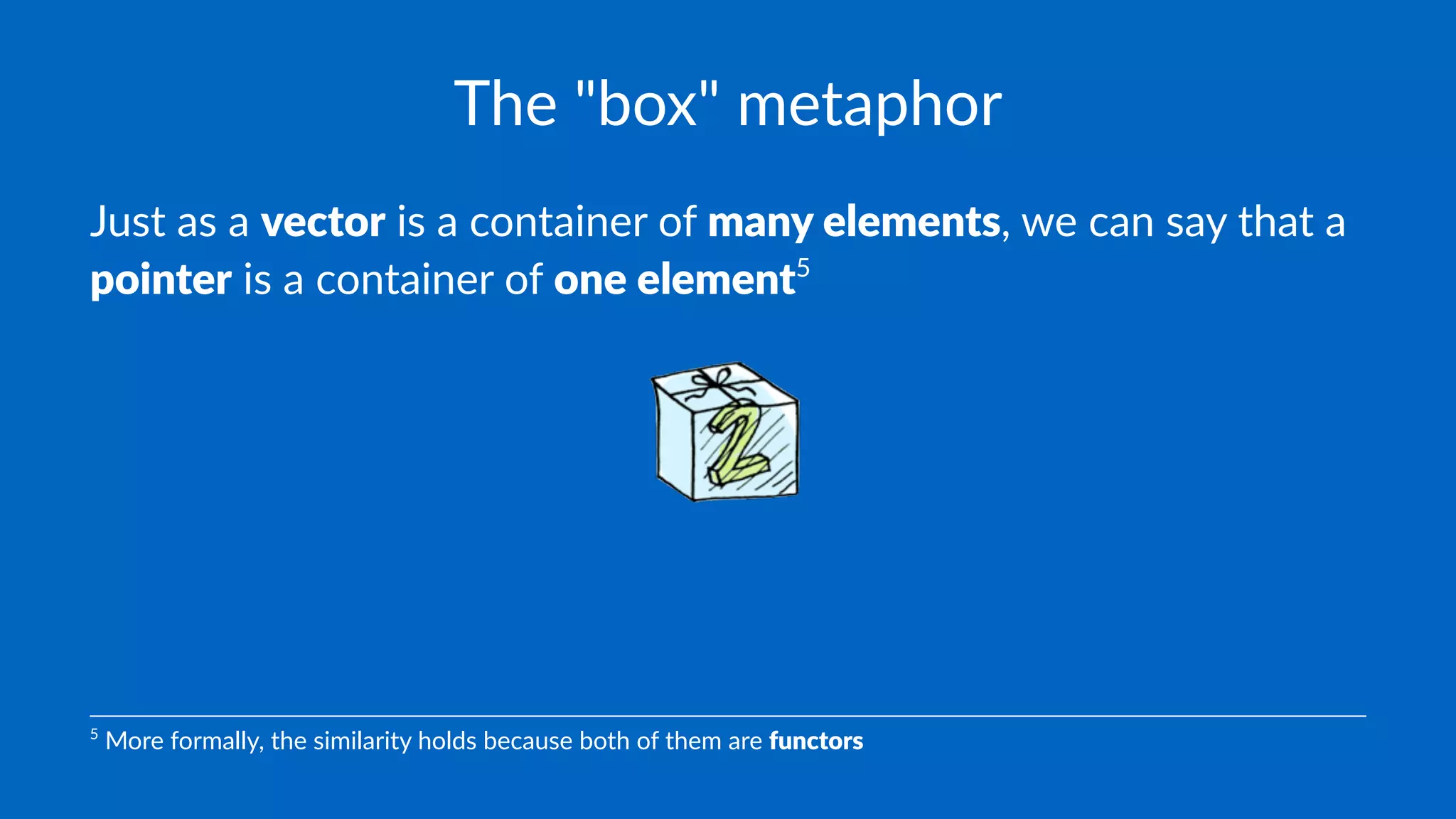 The "box" metaphor
Just as a vector is a container of many elements, we can say that a
pointer is a container of one element5
5
More formally, the similarity holds because both of them are functors
 
