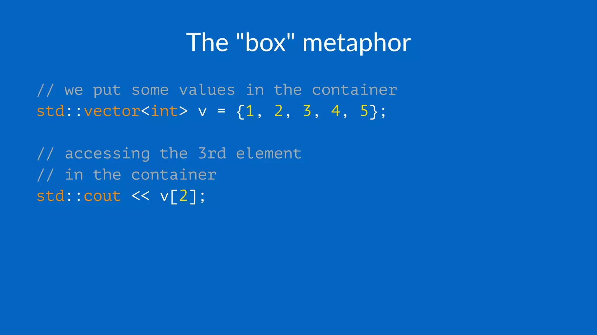 The "box" metaphor
// we put some values in the container
std::vector<int> v = {1, 2, 3, 4, 5};
// accessing the 3rd element
// in the container
std::cout << v[2];
 