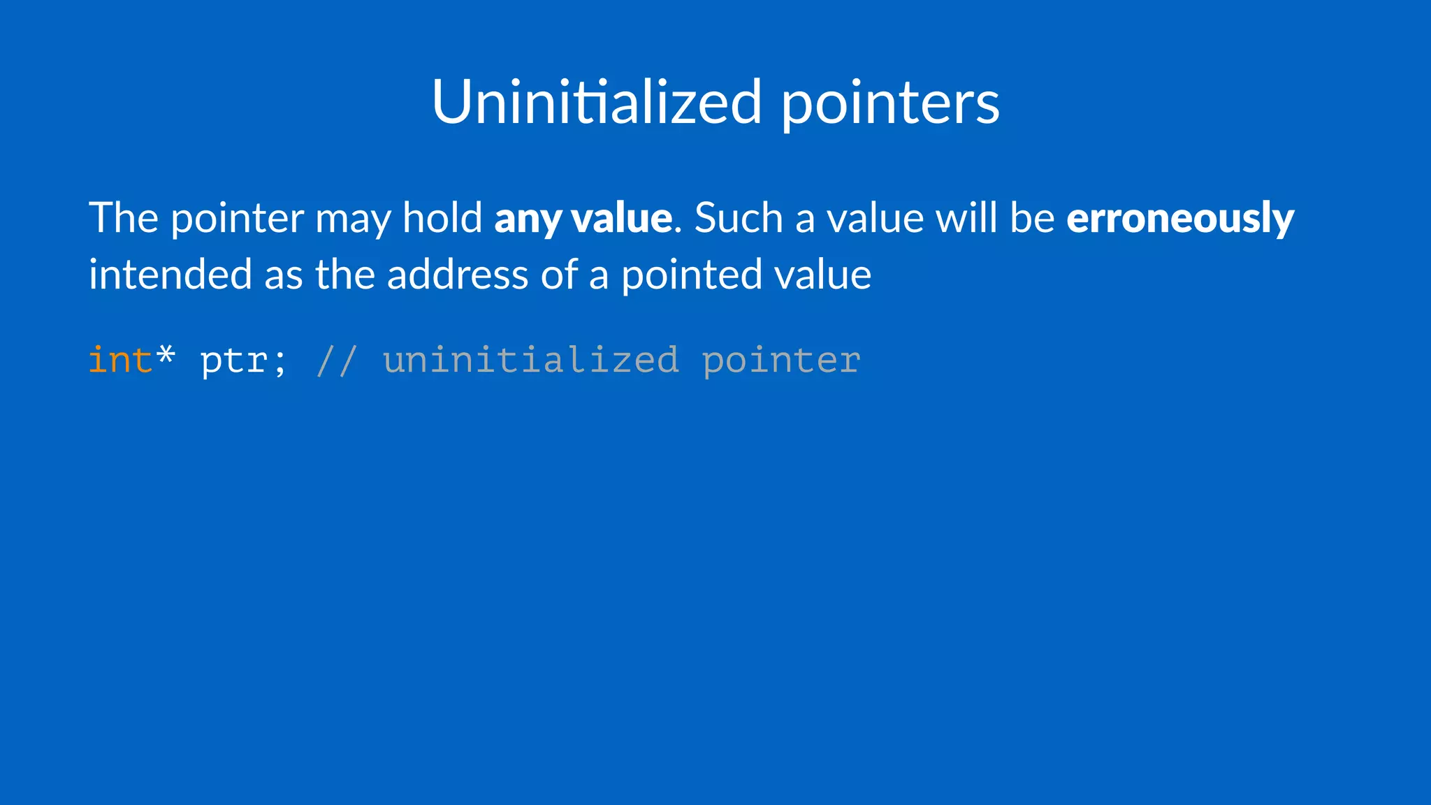 Unini$alized pointers
The pointer may hold any value. Such a value will be erroneously
intended as the address of a pointed value
int* ptr; // uninitialized pointer
 