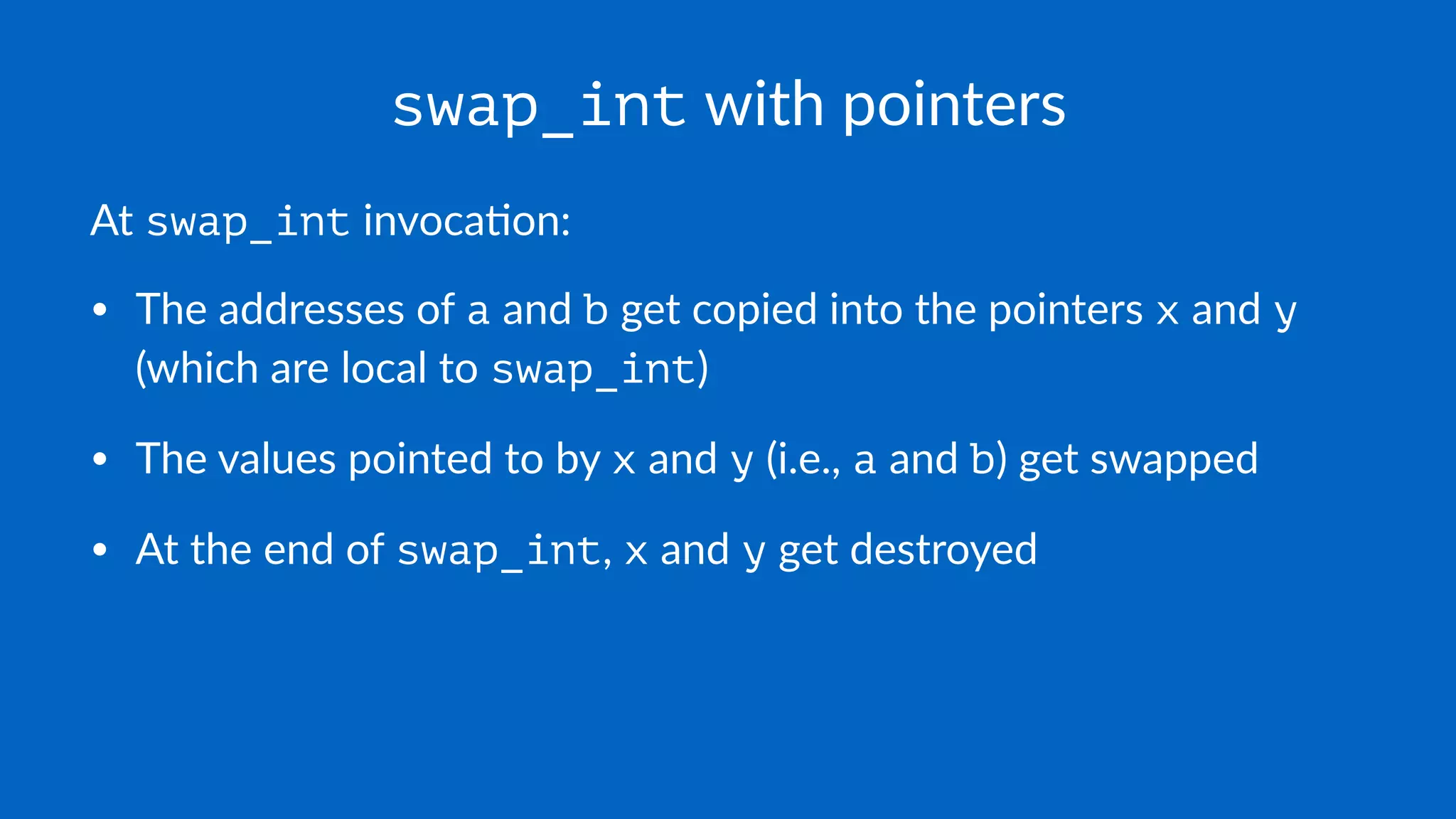 swap_int with pointers
At swap_int invoca*on:
• The addresses of a and b get copied into the pointers x and y
(which are local to swap_int)
• The values pointed to by x and y (i.e., a and b) get swapped
• At the end of swap_int, x and y get destroyed
 