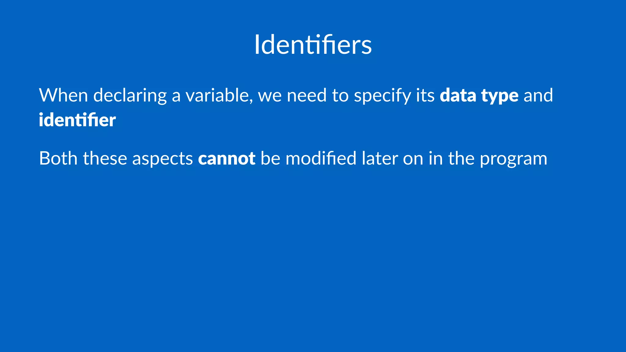 Iden%ﬁers
When declaring a variable, we need to specify its data type and
iden*ﬁer
Both these aspects cannot be modiﬁed later on in the program
 