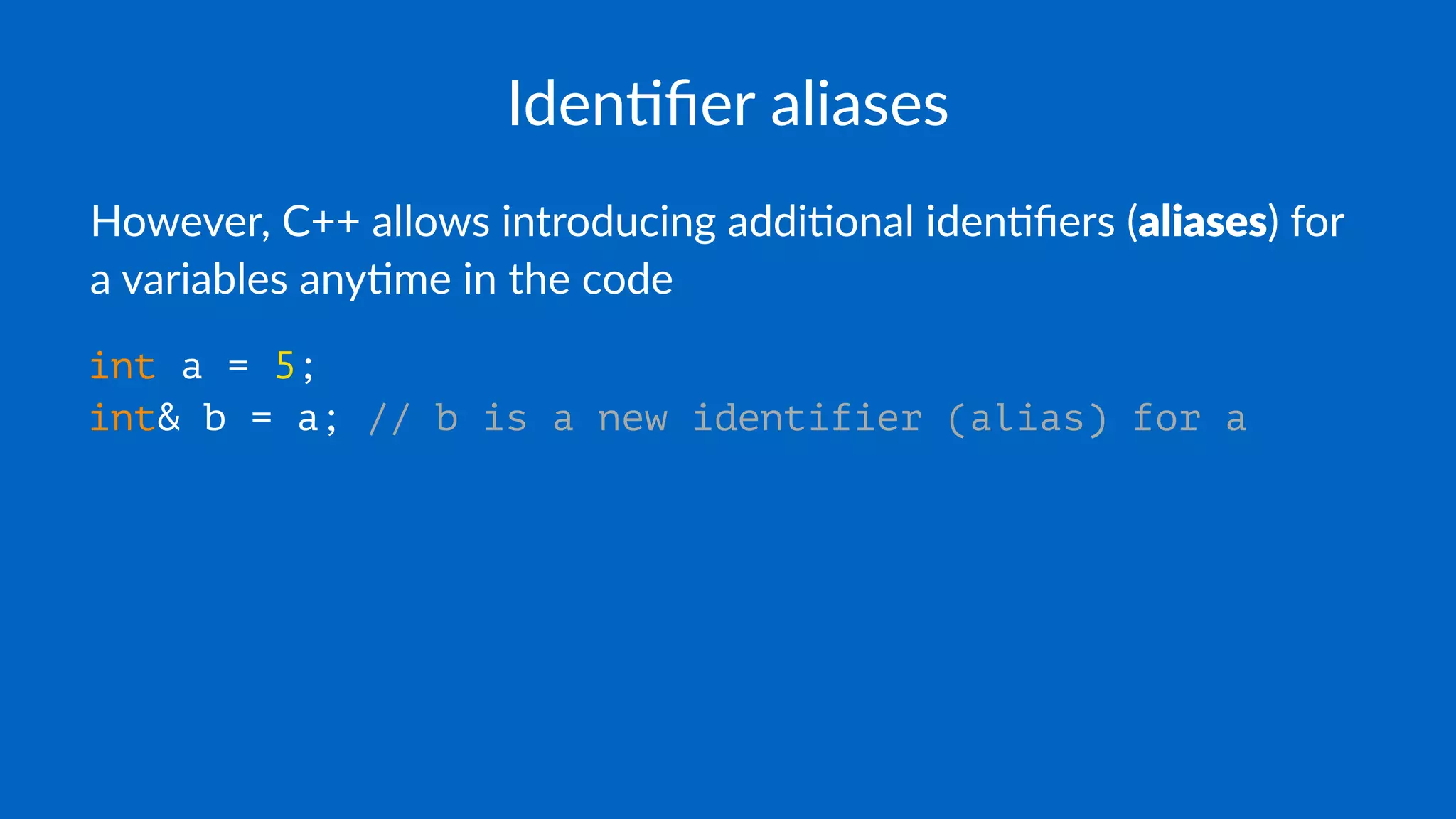 Iden%ﬁer aliases
However, C++ allows introducing addi5onal iden5ﬁers (aliases) for
a variables any5me in the code
int a = 5;
int& b = a; // b is a new identifier (alias) for a
 