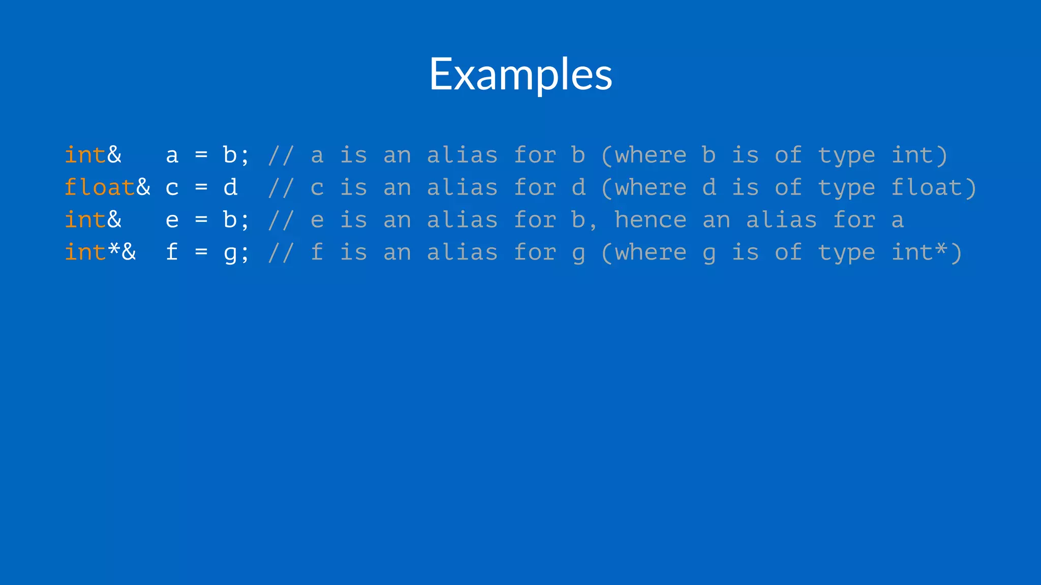 Examples
int& a = b; // a is an alias for b (where b is of type int)
float& c = d // c is an alias for d (where d is of type float)
int& e = b; // e is an alias for b, hence an alias for a
int*& f = g; // f is an alias for g (where g is of type int*)
 