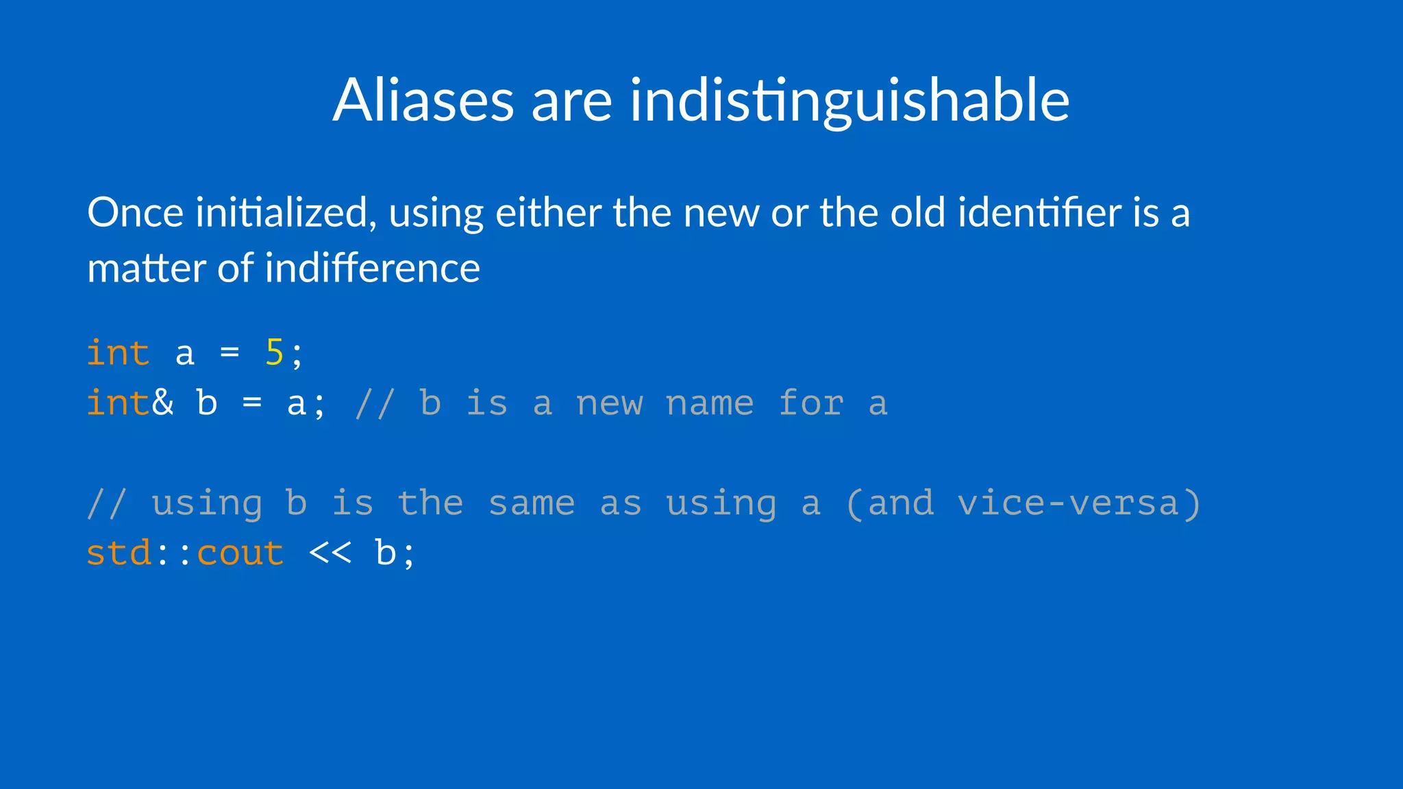 Aliases are indis+nguishable
Once ini'alized, using either the new or the old iden'ﬁer is a
ma7er of indiﬀerence
int a = 5;
int& b = a; // b is a new name for a
// using b is the same as using a (and vice-versa)
std::cout << b;
 