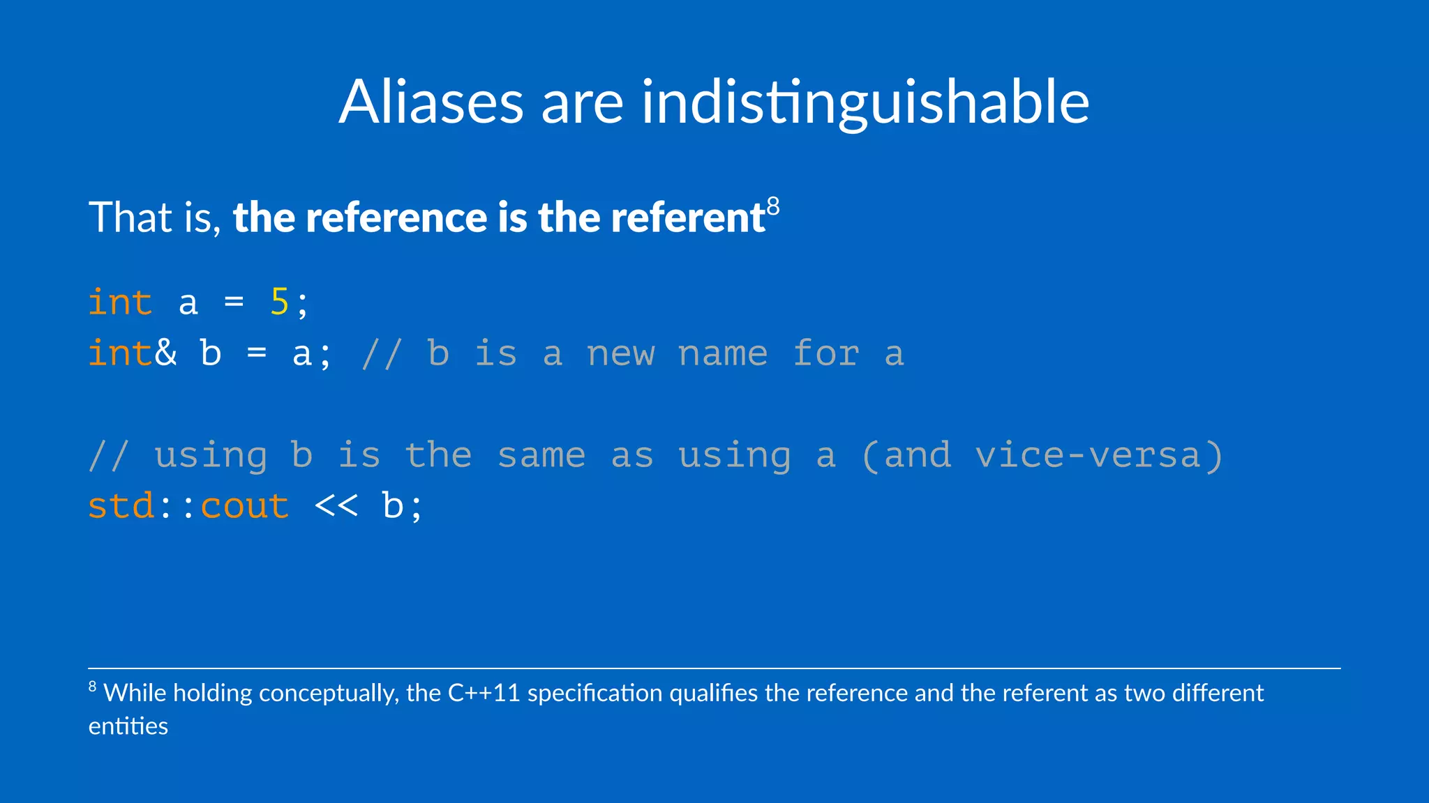 Aliases are indis+nguishable
That is, the reference is the referent8
int a = 5;
int& b = a; // b is a new name for a
// using b is the same as using a (and vice-versa)
std::cout << b;
8
While holding conceptually, the C++11 speciﬁca8on qualiﬁes the reference and the referent as two diﬀerent
en88es
 