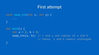First a(empt
void swap_int(int x, int y) {
...
}
int main() {
int a = 2, b = 5;
swap_int(a, b); // x and y are copies of a and b
// hence, a and b remain unchanged
}
 