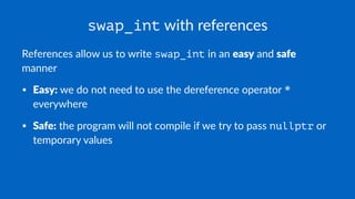 swap_int with references
References allow us to write swap_int in an easy and safe
manner
• Easy: we do not need to use the dereference operator *
everywhere
• Safe: the program will not compile if we try to pass nullptr or
temporary values
 