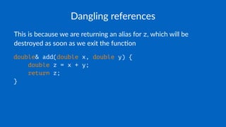 Dangling references
This is because we are returning an alias for z, which will be
destroyed as soon as we exit the func7on
double& add(double x, double y) {
double z = x + y;
return z;
}
 
