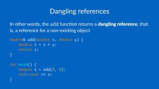 Dangling references
In other words, the add func0on returns a dangling reference, that
is, a reference for a non-exis0ng object
double& add(double x, double y) {
double z = x + y;
return z;
}
int main() {
double r = add(5, 3);
std::cout << r;
}
 