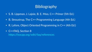 Bibliography
• S. B. Lippman, J. Lajoie, B. E. Moo, C++ Primer (5th Ed.)
• B. Stroustrup, The C++ Programming Language (4th Ed.)
• R. Lafore, Object Oriented Programming in C++ (4th Ed.)
• C++FAQ, SecJon 8
 