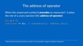 The address-of operator
When the ampersand symbol & precedes an expression2
, it plays
the role of a unary operator (the address-of operator)
int a = 7;
std::cout << &a; // conceptually: address_of(a);
2
Note that there exist expressions on which it is not possible to apply the address-of operator
 