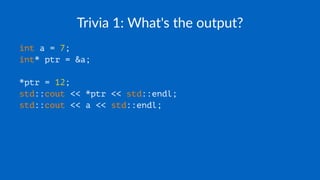 Trivia 1: What's the output?
int a = 7;
int* ptr = &a;
*ptr = 12;
std::cout << *ptr << std::endl;
std::cout << a << std::endl;
 