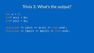 Trivia 3: What's the output?
int a = 7;
int* ptr1 = &a;
int* ptr2 = &a;
std::cout << (ptr1 == ptr2) << std::endl;
std::cout << (&ptr1 == &ptr2) << std::endl;
 