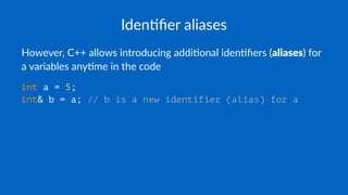 Iden%ﬁer aliases
However, C++ allows introducing addi5onal iden5ﬁers (aliases) for
a variables any5me in the code
int a = 5;
int& b = a; // b is a new identifier (alias) for a
 