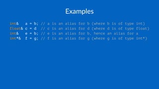 Examples
int& a = b; // a is an alias for b (where b is of type int)
float& c = d // c is an alias for d (where d is of type float)
int& e = b; // e is an alias for b, hence an alias for a
int*& f = g; // f is an alias for g (where g is of type int*)
 