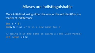 Aliases are indis+nguishable
Once ini'alized, using either the new or the old iden'ﬁer is a
ma7er of indiﬀerence
int a = 5;
int& b = a; // b is a new name for a
// using b is the same as using a (and vice-versa)
std::cout << b;
 