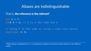 Aliases are indis+nguishable
That is, the reference is the referent8
int a = 5;
int& b = a; // b is a new name for a
// using b is the same as using a (and vice-versa)
std::cout << b;
8
While holding conceptually, the C++11 speciﬁca8on qualiﬁes the reference and the referent as two diﬀerent
en88es
 