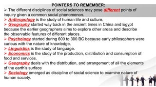 POINTERS TO REMEMBER:
 The different disciplines of social sciences may pose different points of
inquiry given a common social phenomenon.
 Anthropology is the study of human life and culture.
 Geography started way back in the ancient times in China and Egypt
because the earlier geographers aims to explore other areas and describe
the observable features of different places.
 Psychology started during 600 to 300 BC because early philosophers were
curious with the nature of knowledge.
 Linguistics is the study of language.
 Economics is the study of the production, distribution and consumption of
food and services.
 Geography deals with the distribution, and arrangement of all the elements
of the earth’s surface
 Sociology emerged as discipline of social science to examine nature of
human society.
 