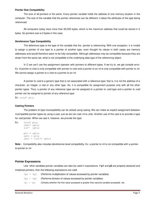 Ramesh Bandaru Page 5
Pointer Size Compatibility
The size of all pointers is the same. Every pointer variable holds the address of one memory location in the
computer. The size of the variable that the pointer references can be different; it takes the attributes of the type being
referenced.
All computers today have more than 65,535 bytes, which is the maximum address that could be stored in 2
bytes. So pointers size is 2 bytes in this case.
Dereference Type Compatibility
The deference type is the type of the variable that the pointer is referencing. With one exception, it is invalid
to assign a pointer of one type to a pointer of another type, even thought he values in both cases are memory
addresses and would therefore seem to be fully compatible. Although addresses may be compatible because they are
drawn from the same set, what is not compatible is the underlying data type of the referencing object.
In C we can’t use the assignment operator with pointers to different types. If we try to, we get compile error.
Ex: A pointer to char is only compatible with pointer to char and a pointer to an int is only compatible with pointer to int.
We cannot assign a pointer to a char to a pointer to an int.
A pointer to void is a generic type that is not associated with a reference type; that is, it is not the address of a
character, an integer, a real or any other type. So, it is compatible for assignment purpose only with all the other
pointer types. Thus, a pointer of any reference type can be assigned to a pointer to void type and a pointer to void
pointer can be assigned to pointer of any reference type.
Ex : void* ptr;
Casting Pointers
The problem of type incompatibility can be solved using casing. We can make an explicit assignment between
incompatible pointer types by using a cast, just as we can cast int to char. Another use of the cast is to provide a type
for void pointer. When we cast it, however, we provide the type.
Ex: void* ptr;
char* cptr;
int* iptr;
ptr = cptr;
iptr = ptr;
iptr = (int*) cptr;
Note : Compatibility also includes dereference level compatibility. Ex: a pointer to int is not compatible with a pointer-
to-pointer to int.
Pointer Expressions
Like other variables pointer variables can also be used in expressions. If p1 and p2 are properly declared and
initialized pointers, then the following expressions are valid
*p1 * *p2 (Performs multiplication of values accessed by pointer variables)
*p1 / *p2 (Performs division of values accessed by pointer variables)
*p1 > *p2 (Checks whether the first value accessed is greater than second variable accessed) etc.
 