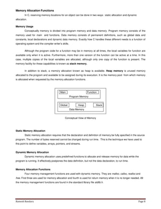Ramesh Bandaru Page 8
Memory Allocation Functions
In C, reserving memory locations for an object can be done in two ways : static allocation and dynamic
allocation.
Memory Usage
Conceptually memory is divided into program memory and data memory. Program memory consists of the
memory used for main and functions. Data memory consists of permanent definitions, such as global data and
constants, local declarations and dynamic data memory. Exactly how C handles these different needs is a function of
operating system and the compiler writer’s skills.
Although the program code for a function may be in memory at all times, the local variables for function are
available only when it is active. Furthermore, more than one version of the function can be active at a time. In this
case, multiple copies of the local variables are allocated, although only one copy of the function is present. The
memory facility for these capabilities is known as stack memory.
In addition to stack, a memory allocation known as heap is available. Heap memory is unused memory
allocated to the program and available to be assigned during its execution. It is the memory pool from which memory
is allocated when requested by the memory allocation functions.
Main Function
Program Memory
Global Heap Stack
Data Memory
Conceptual View of Memory
Static Memory Allocation
Static memory allocation requires that the declaration and definition of memory be fully specified in the source
program. The number of bytes reserved cannot be changed during run time. This is the technique we have used to
this point to define variables, arrays, pointers, and streams.
Dynamic Memory Allocation
Dynamic memory allocation uses predefined functions to allocate and release memory for data while the
program is running. It effectively postpones the data definition, but not the data declaration, to run time.
Memory Allocation Functions
Four memory management functions are used with dynamic memory. They are malloc, calloc, realloc and
free. First three are used for memory allocation and fourth is used for return memory when it is no longer needed. All
the memory management functions are found in the standard library file stdlib.h.
 