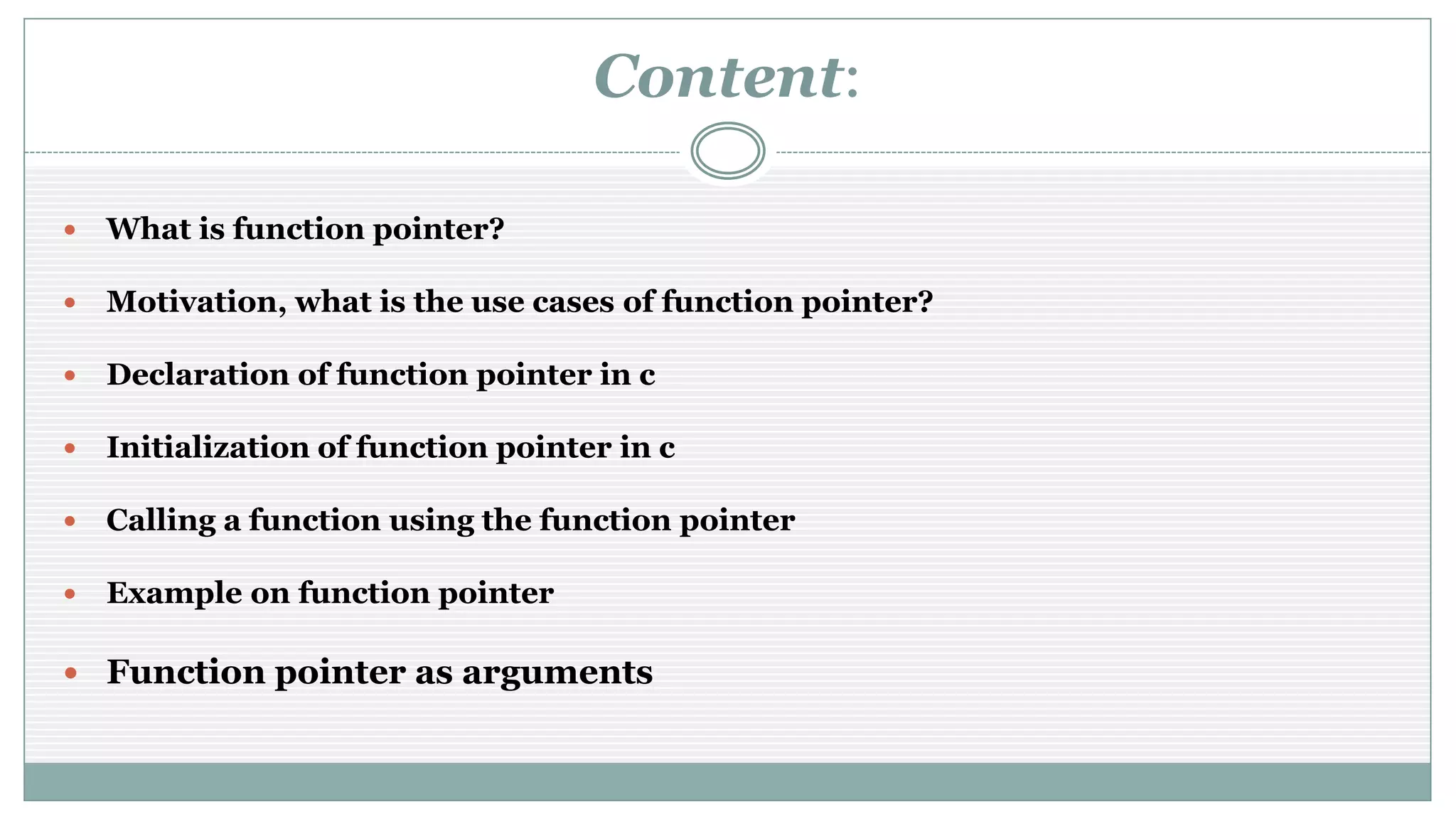 Content:
 What is function pointer?
 Motivation, what is the use cases of function pointer?
 Declaration of function pointer in c
 Initialization of function pointer in c
 Calling a function using the function pointer
 Example on function pointer
 Function pointer as arguments
 