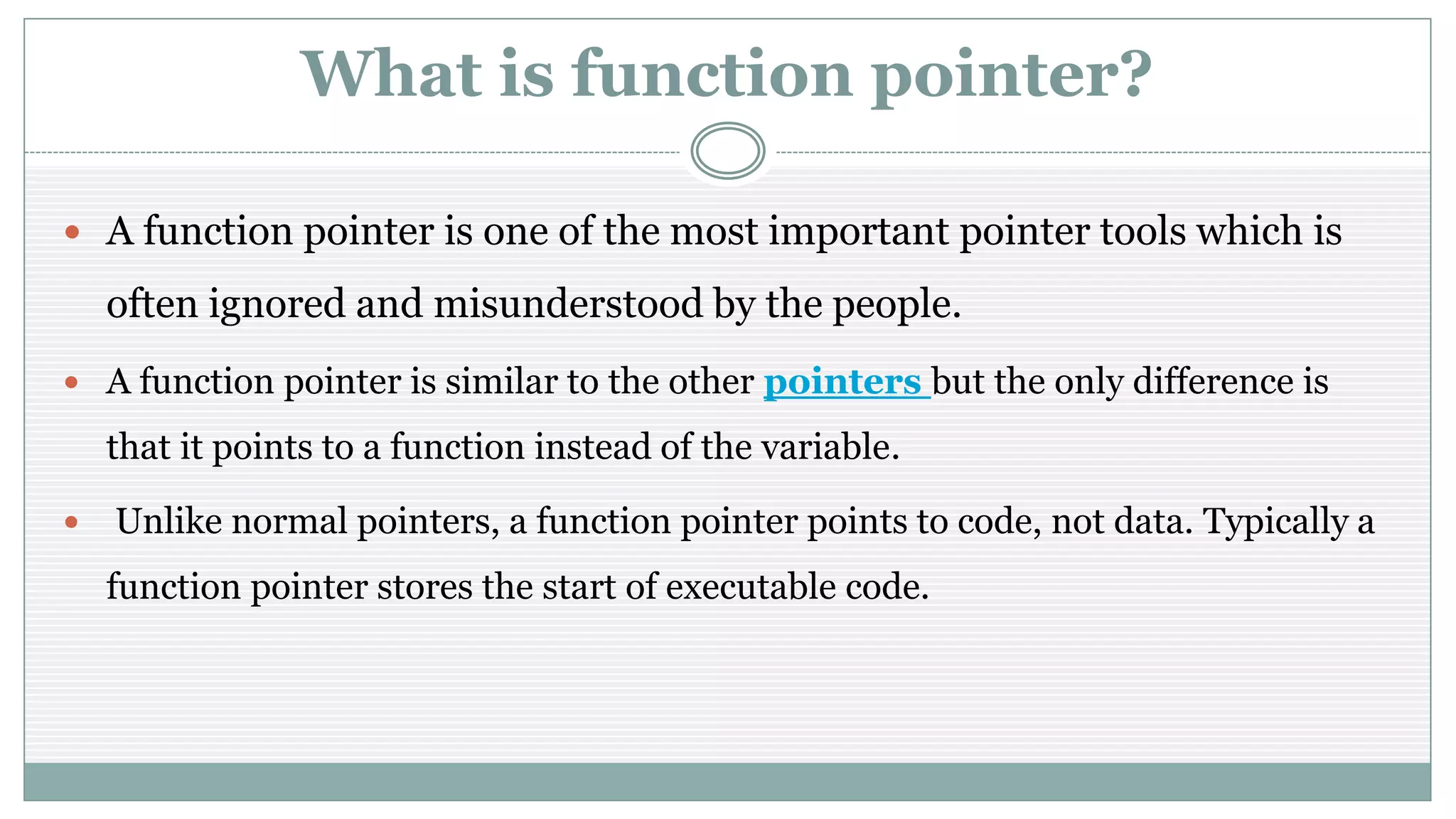 What is function pointer?
 A function pointer is one of the most important pointer tools which is
often ignored and misunderstood by the people.
 A function pointer is similar to the other pointers but the only difference is
that it points to a function instead of the variable.
 Unlike normal pointers, a function pointer points to code, not data. Typically a
function pointer stores the start of executable code.
 