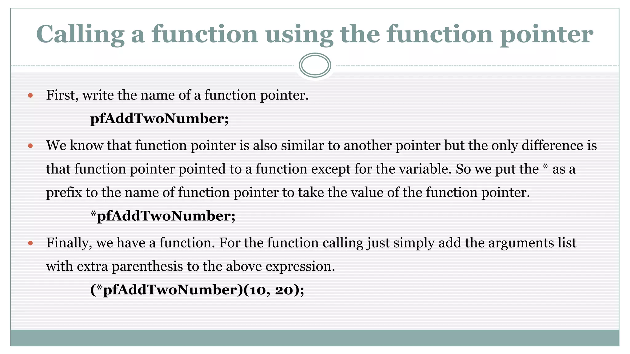 Calling a function using the function pointer
 First, write the name of a function pointer.
pfAddTwoNumber;
 We know that function pointer is also similar to another pointer but the only difference is
that function pointer pointed to a function except for the variable. So we put the * as a
prefix to the name of function pointer to take the value of the function pointer.
*pfAddTwoNumber;
 Finally, we have a function. For the function calling just simply add the arguments list
with extra parenthesis to the above expression.
(*pfAddTwoNumber)(10, 20);
 