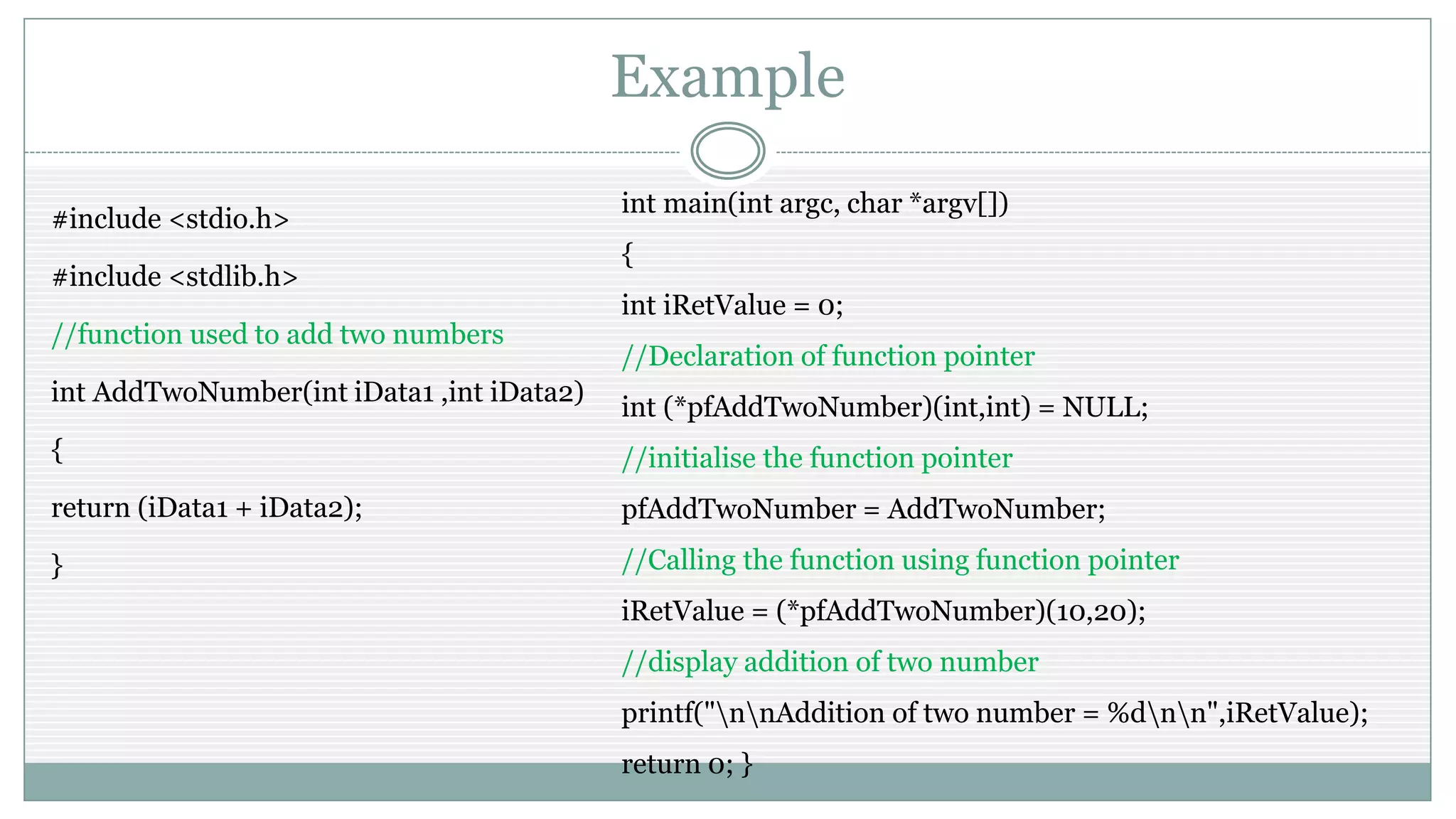 Example
#include <stdio.h>
#include <stdlib.h>
//function used to add two numbers
int AddTwoNumber(int iData1 ,int iData2)
{
return (iData1 + iData2);
}
int main(int argc, char *argv[])
{
int iRetValue = 0;
//Declaration of function pointer
int (*pfAddTwoNumber)(int,int) = NULL;
//initialise the function pointer
pfAddTwoNumber = AddTwoNumber;
//Calling the function using function pointer
iRetValue = (*pfAddTwoNumber)(10,20);
//display addition of two number
printf("nnAddition of two number = %dnn",iRetValue);
return 0; }
 