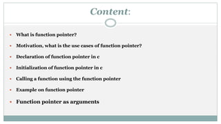 Content:
 What is function pointer?
 Motivation, what is the use cases of function pointer?
 Declaration of function pointer in c
 Initialization of function pointer in c
 Calling a function using the function pointer
 Example on function pointer
 Function pointer as arguments
 
