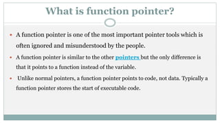 What is function pointer?
 A function pointer is one of the most important pointer tools which is
often ignored and misunderstood by the people.
 A function pointer is similar to the other pointers but the only difference is
that it points to a function instead of the variable.
 Unlike normal pointers, a function pointer points to code, not data. Typically a
function pointer stores the start of executable code.
 