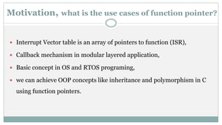 Motivation, what is the use cases of function pointer?
 Interrupt Vector table is an array of pointers to function (ISR),
 Callback mechanism in modular layered application,
 Basic concept in OS and RTOS programing,
 we can achieve OOP concepts like inheritance and polymorphism in C
using function pointers.
 
