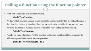 Calling a function using the function pointer
 First, write the name of a function pointer.
pfAddTwoNumber;
 We know that function pointer is also similar to another pointer but the only difference is
that function pointer pointed to a function except for the variable. So we put the * as a
prefix to the name of function pointer to take the value of the function pointer.
*pfAddTwoNumber;
 Finally, we have a function. For the function calling just simply add the arguments list
with extra parenthesis to the above expression.
(*pfAddTwoNumber)(10, 20);
 