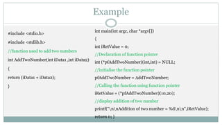 Example
#include <stdio.h>
#include <stdlib.h>
//function used to add two numbers
int AddTwoNumber(int iData1 ,int iData2)
{
return (iData1 + iData2);
}
int main(int argc, char *argv[])
{
int iRetValue = 0;
//Declaration of function pointer
int (*pfAddTwoNumber)(int,int) = NULL;
//initialise the function pointer
pfAddTwoNumber = AddTwoNumber;
//Calling the function using function pointer
iRetValue = (*pfAddTwoNumber)(10,20);
//display addition of two number
printf("nnAddition of two number = %dnn",iRetValue);
return 0; }
 