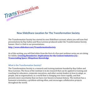  
	
  
	
   	
  
	
  
The	
  Transformation	
  Society	
  
New  SlideShare  Location  for  The  Transformation  Society  
	
  
The	
  Transformation	
  Society	
  has	
  started	
  its	
  own	
  SlideShare	
  account,	
  where	
  you	
  will	
  now	
  find	
  
presentations	
  by	
  Ray	
  Gallon	
  and	
  Neus	
  Lorenzo	
  produced	
  under	
  the	
  Transformation	
  Society	
  
banner.	
  Here's	
  a	
  link	
  to	
  our	
  presentations:	
  	
  
http://www.slideshare.net/TransformationSociety	
  
	
  
As	
  of	
  this	
  writing,	
  you	
  will	
  find	
  slides	
  from	
  the	
  first	
  of	
  a	
  five-­‐part	
  webinar	
  series	
  we	
  are	
  doing	
  
for	
  Adobe,	
  Crossing	
  Boundaries:	
  Implications	
  for	
  the	
  Content	
  Industries	
  (1)	
  -­‐	
  
Transcending	
  Space:	
  Ubiquitous	
  Knowledge	
  
	
  
What  is  the  Transformation  Society?  
The	
  Transformation	
  Society	
  is	
  a	
  research	
  and	
  training	
  institute	
  founded	
  by	
  Ray	
  Gallon	
  and	
  
Neus	
  Lorenzo.	
  The	
  focus	
  of	
  the	
  institute	
  is	
  to	
  do	
  research	
  that	
  can	
  be	
  applied	
  to	
  training	
  and	
  
coaching	
  for	
  educators,	
  corporate	
  executives,	
  and	
  other	
  society	
  leaders	
  in	
  how	
  to	
  adapt,	
  as	
  
people,	
  and	
  as	
  organisations,	
  to	
  a	
  world	
  that	
  is	
  changing	
  ever	
  more	
  rapidly,	
  and	
  that	
  
presents	
  more	
  uncertainty	
  than	
  we	
  have	
  ever	
  known	
  in	
  human	
  history.	
  The	
  institute	
  has	
  a	
  
humanist	
  orientation,	
  a	
  problem-­‐solving	
  ethos,	
  and	
  encourages	
  collaborative	
  projects	
  
throughout	
  the	
  world.	
  
 