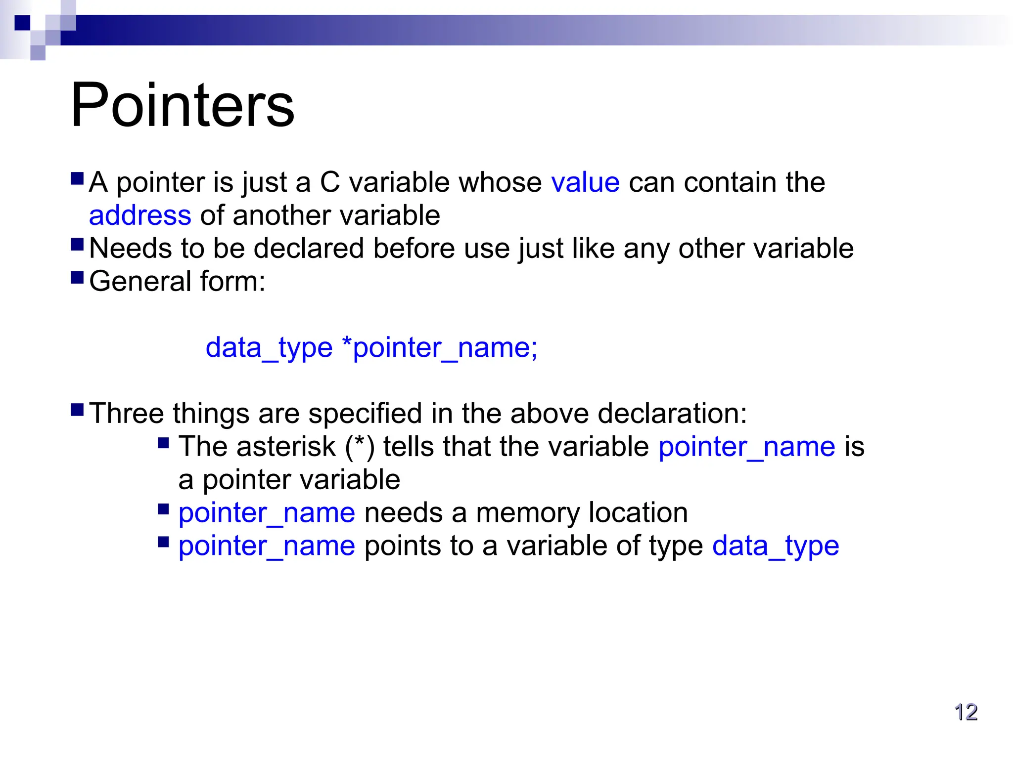 12
12
Pointers
A pointer is just a C variable whose value can contain the
address of another variable
Needs to be declared before use just like any other variable
General form:
data_type *pointer_name;
Three things are specified in the above declaration:
 The asterisk (*) tells that the variable pointer_name is
a pointer variable
 pointer_name needs a memory location
 pointer_name points to a variable of type data_type
 