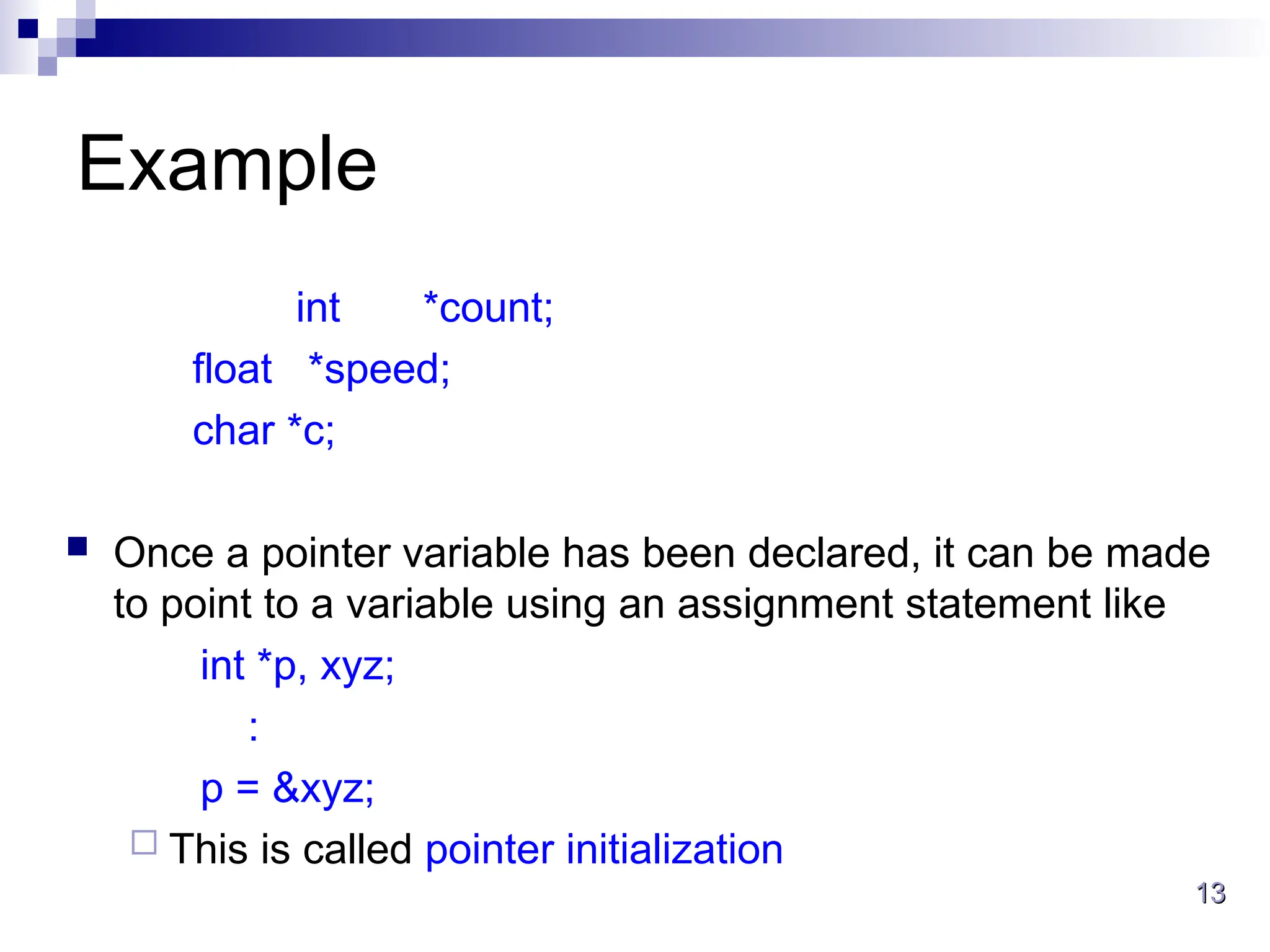 13
13
Example
int *count;
float *speed;
char *c;
 Once a pointer variable has been declared, it can be made
to point to a variable using an assignment statement like
int *p, xyz;
:
p = &xyz;
 This is called pointer initialization
 