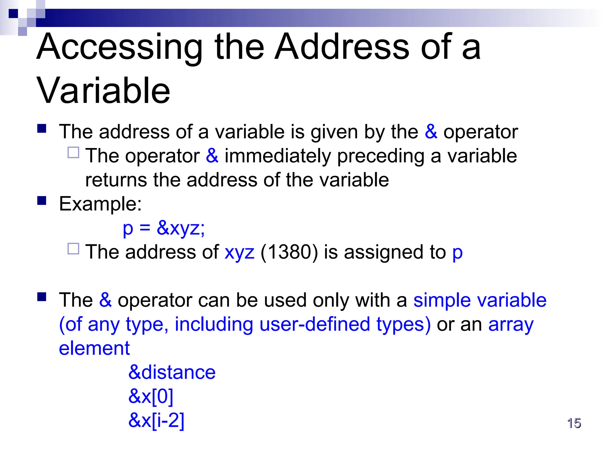 15
15
Accessing the Address of a
Variable
 The address of a variable is given by the & operator
 The operator & immediately preceding a variable
returns the address of the variable
 Example:
p = &xyz;
 The address of xyz (1380) is assigned to p
 The & operator can be used only with a simple variable
(of any type, including user-defined types) or an array
element
&distance
&x[0]
&x[i-2]
 