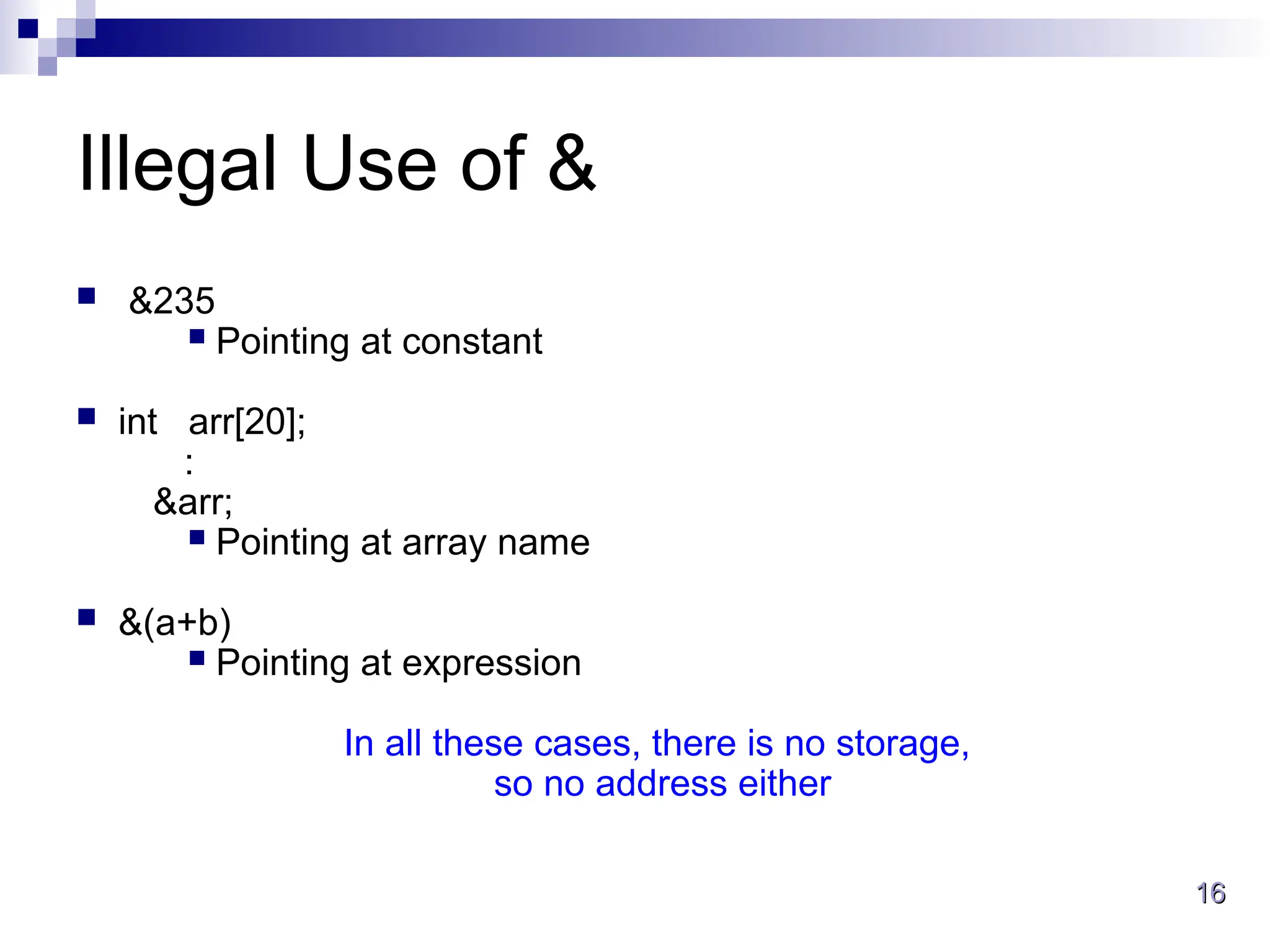 16
16
Illegal Use of &
 &235
 Pointing at constant
 int arr[20];
:
&arr;
 Pointing at array name
 &(a+b)
 Pointing at expression
In all these cases, there is no storage,
so no address either
 