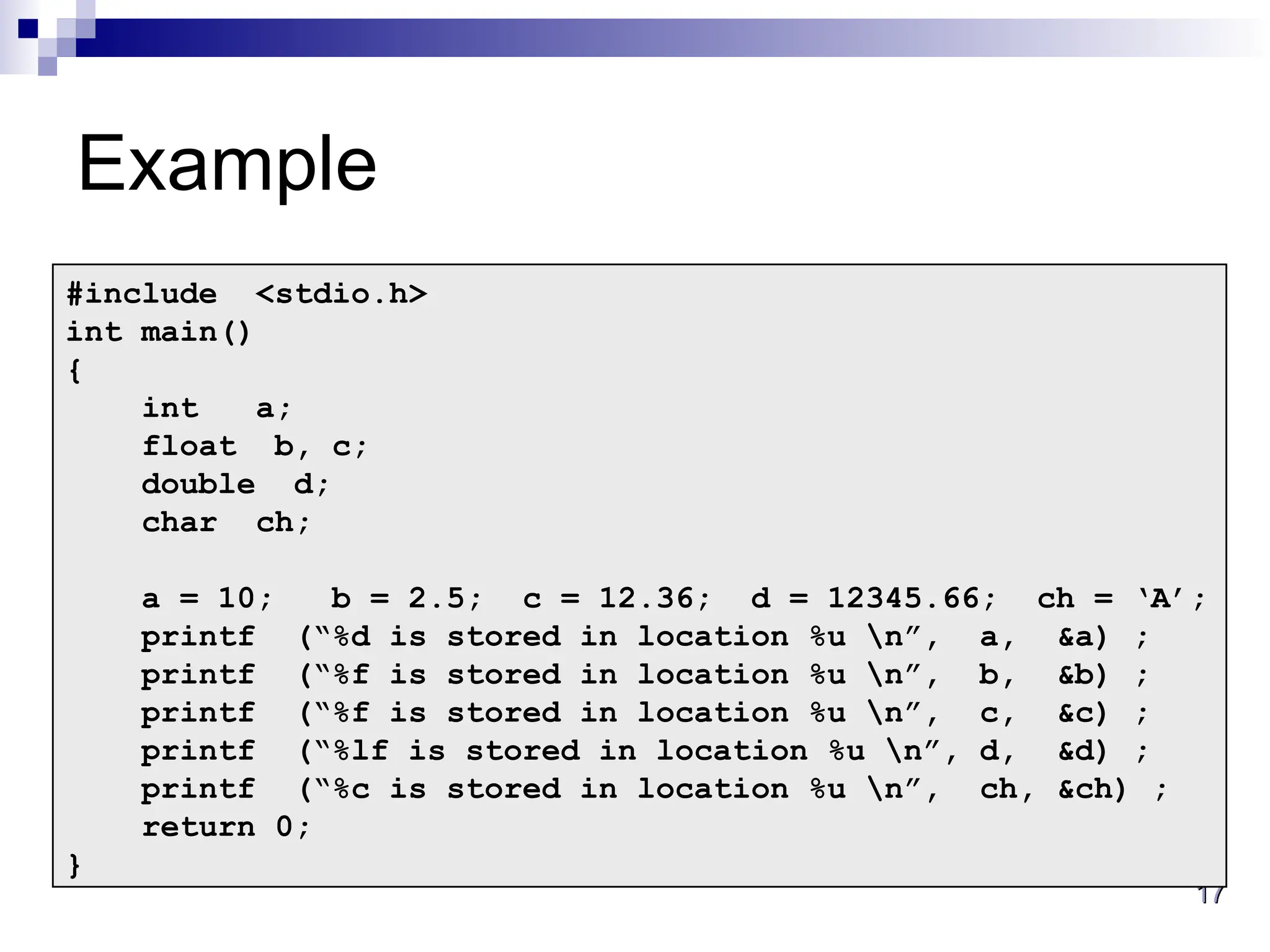 17
17
Example
#include <stdio.h>
int main()
{
int a;
float b, c;
double d;
char ch;
a = 10; b = 2.5; c = 12.36; d = 12345.66; ch = ‘A’;
printf (“%d is stored in location %u n”, a, &a) ;
printf (“%f is stored in location %u n”, b, &b) ;
printf (“%f is stored in location %u n”, c, &c) ;
printf (“%lf is stored in location %u n”, d, &d) ;
printf (“%c is stored in location %u n”, ch, &ch) ;
return 0;
}
 