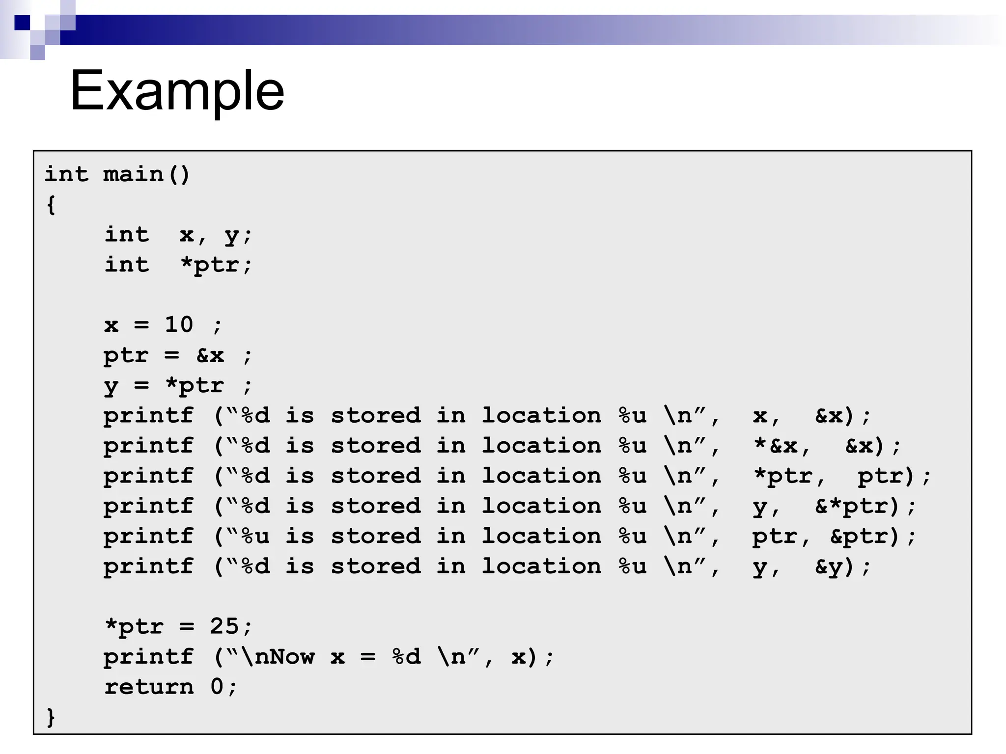 21
21
Example
int main()
{
int x, y;
int *ptr;
x = 10 ;
ptr = &x ;
y = *ptr ;
printf (“%d is stored in location %u n”, x, &x);
printf (“%d is stored in location %u n”, *&x, &x);
printf (“%d is stored in location %u n”, *ptr, ptr);
printf (“%d is stored in location %u n”, y, &*ptr);
printf (“%u is stored in location %u n”, ptr, &ptr);
printf (“%d is stored in location %u n”, y, &y);
*ptr = 25;
printf (“nNow x = %d n”, x);
return 0;
}
 