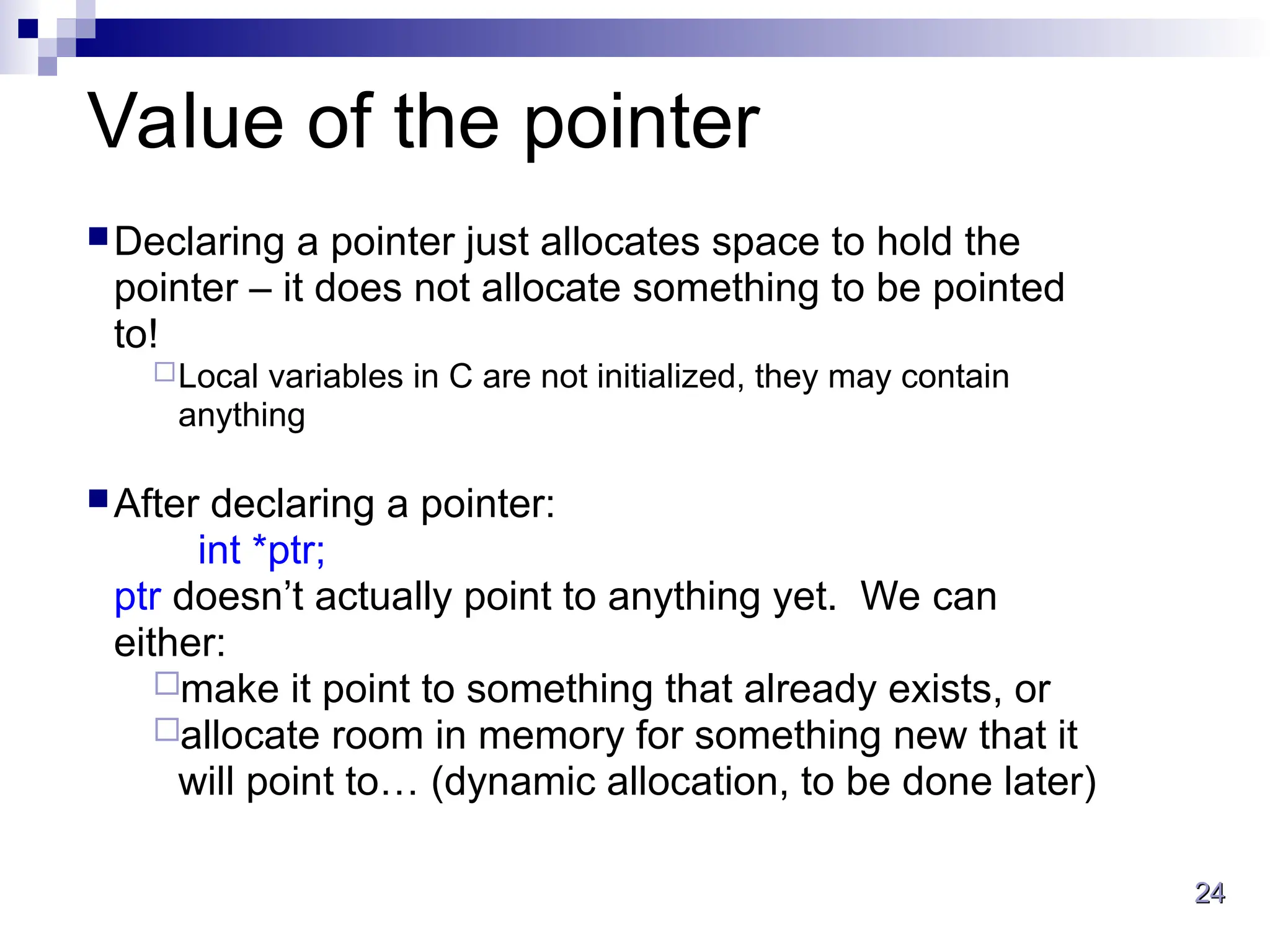 24
24
Value of the pointer
Declaring a pointer just allocates space to hold the
pointer – it does not allocate something to be pointed
to!
Local variables in C are not initialized, they may contain
anything
After declaring a pointer:
int *ptr;
ptr doesn’t actually point to anything yet. We can
either:
make it point to something that already exists, or
allocate room in memory for something new that it
will point to… (dynamic allocation, to be done later)
 