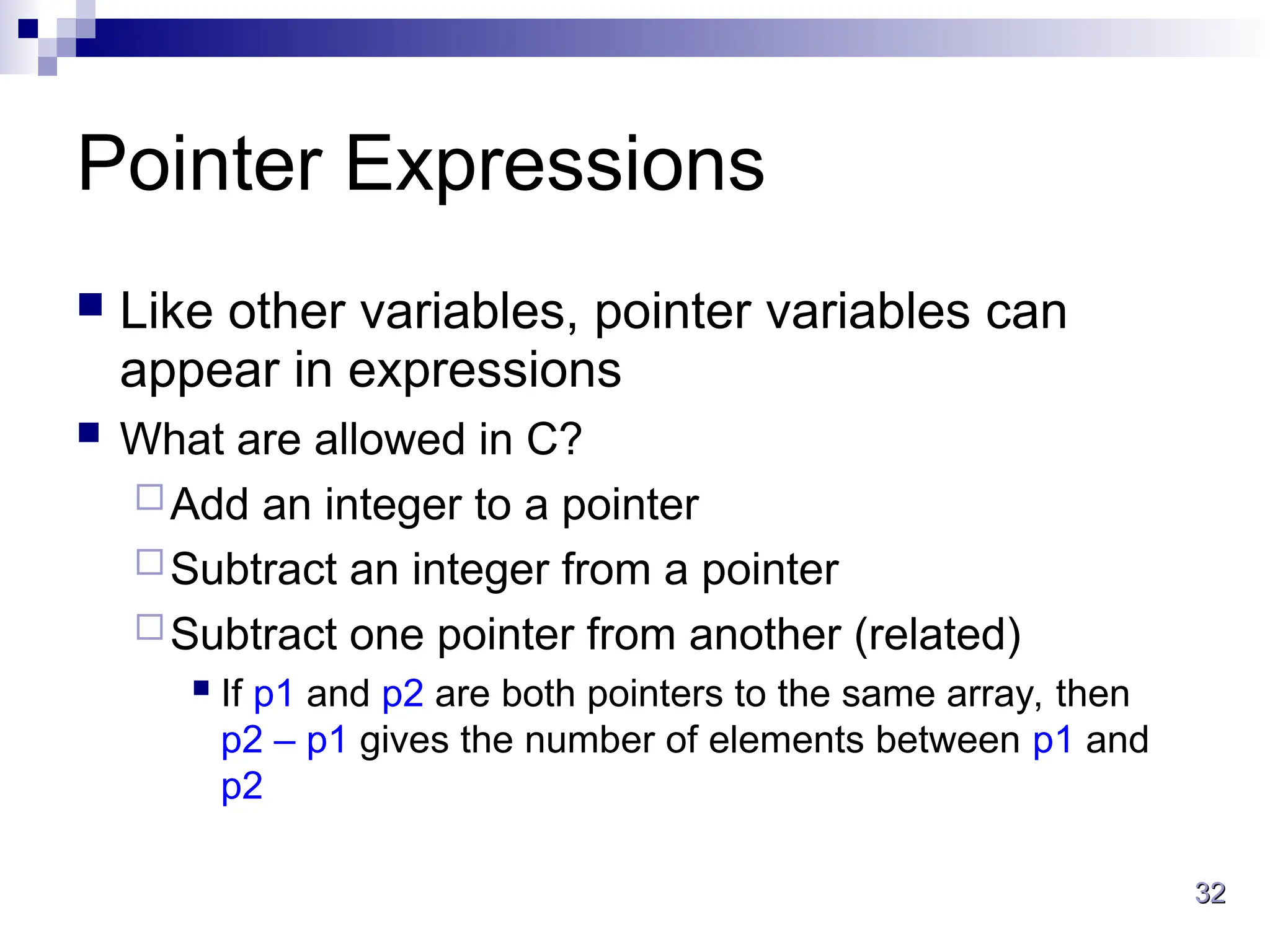 32
32
Pointer Expressions
 Like other variables, pointer variables can
appear in expressions
 What are allowed in C?
Add an integer to a pointer
Subtract an integer from a pointer
Subtract one pointer from another (related)
 If p1 and p2 are both pointers to the same array, then
p2 – p1 gives the number of elements between p1 and
p2
 