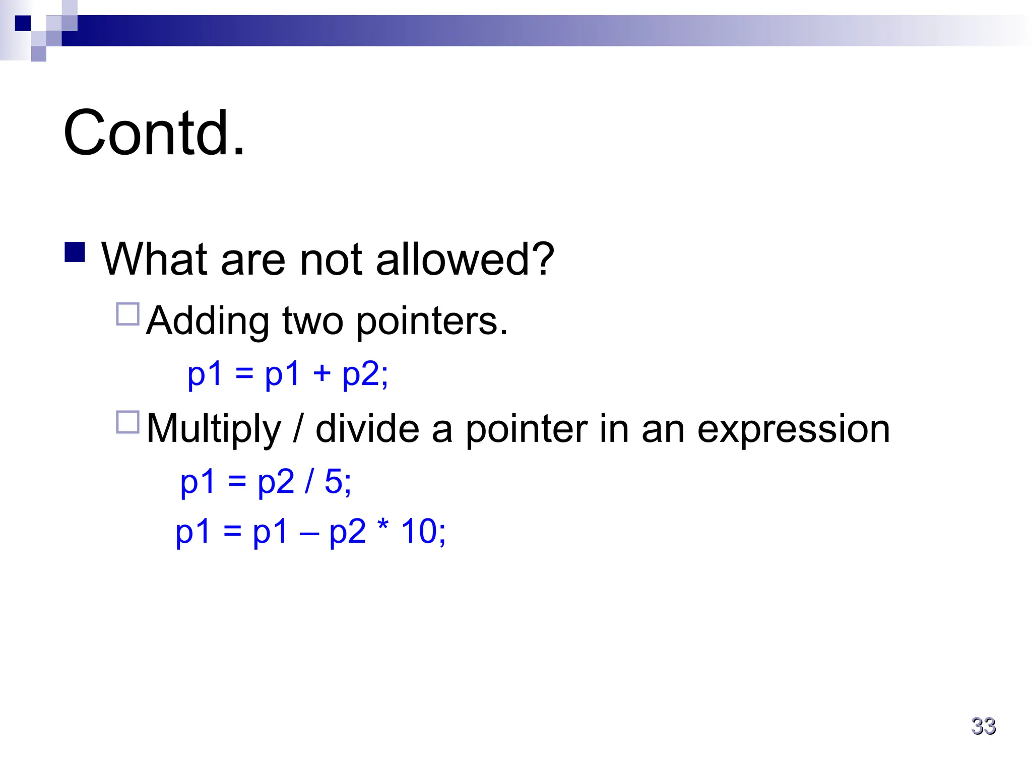 33
33
Contd.
 What are not allowed?
Adding two pointers.
p1 = p1 + p2;
Multiply / divide a pointer in an expression
p1 = p2 / 5;
p1 = p1 – p2 * 10;
 