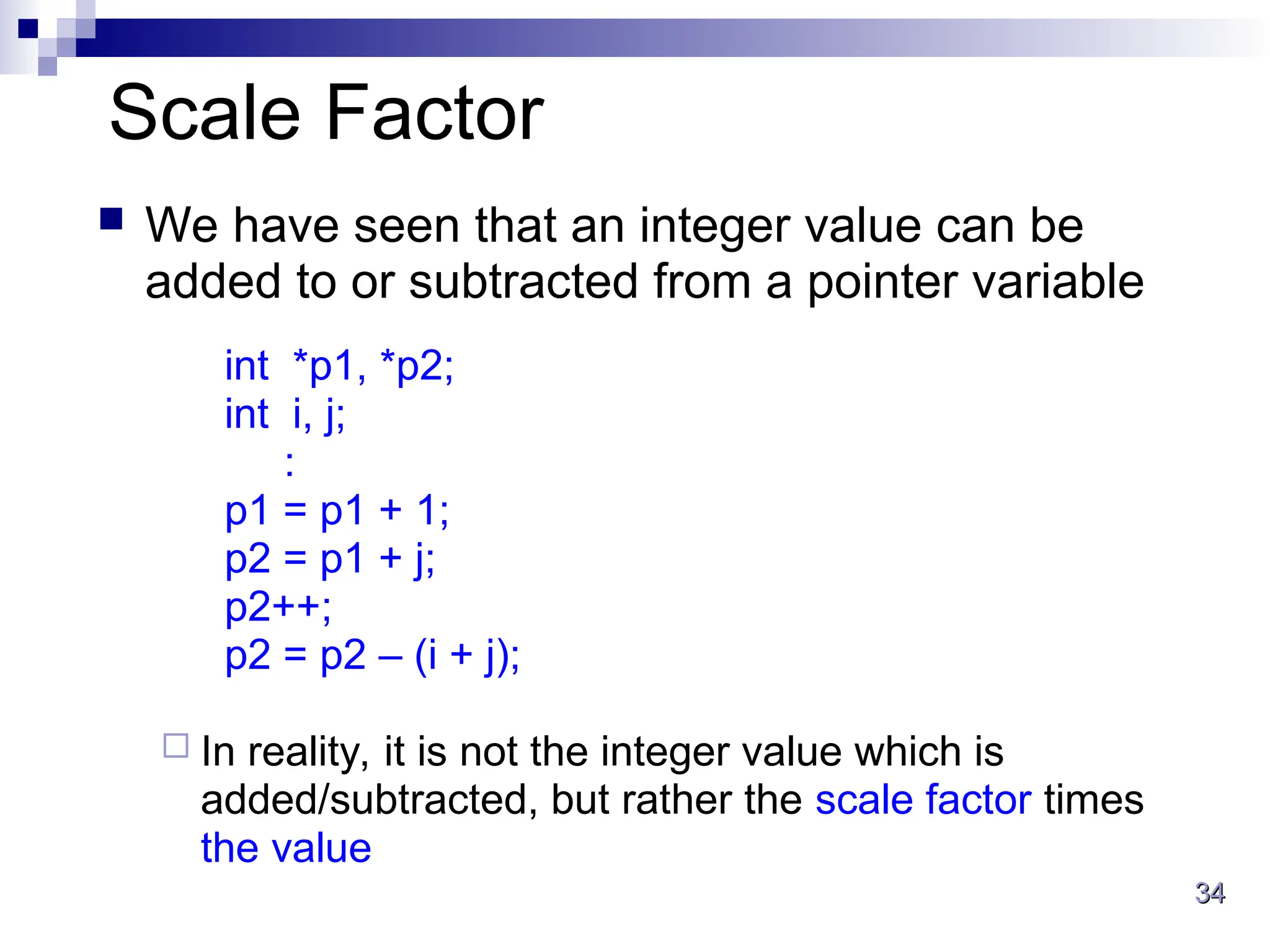 34
34
Scale Factor
 We have seen that an integer value can be
added to or subtracted from a pointer variable
int *p1, *p2;
int i, j;
:
p1 = p1 + 1;
p2 = p1 + j;
p2++;
p2 = p2 – (i + j);
 In reality, it is not the integer value which is
added/subtracted, but rather the scale factor times
the value
 